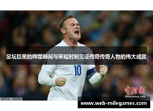 足坛巨星的辉煌瞬间与荣耀时刻见证传奇传奇人物的伟大成就