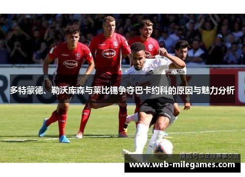 多特蒙德、勒沃库森与莱比锡争夺巴卡约科的原因与魅力分析